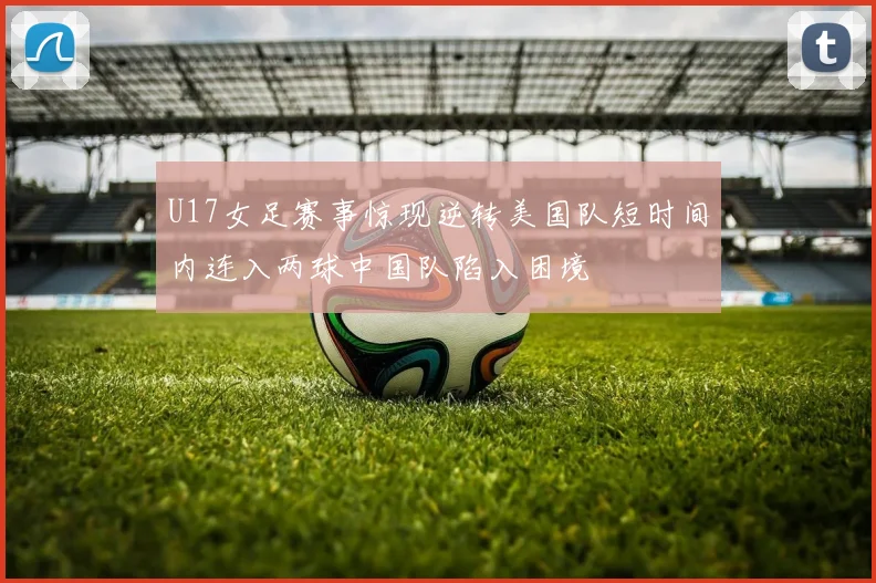 U17女足赛事惊现逆转美国队短时间内连入两球中国队陷入困境