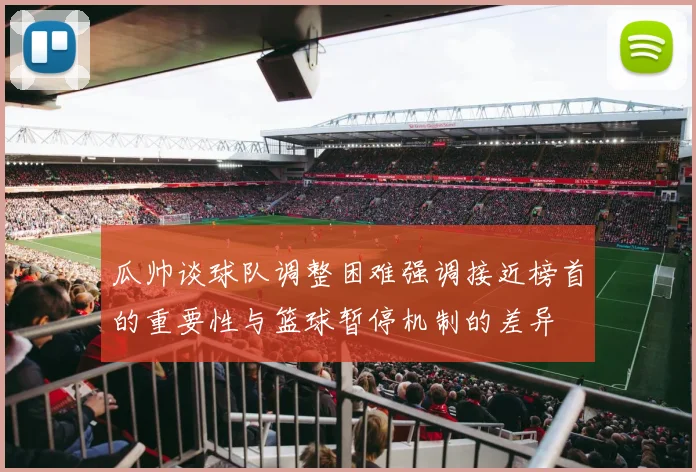 瓜帅谈球队调整困难强调接近榜首的重要性与篮球暂停机制的差异