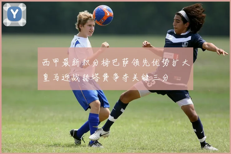 西甲最新积分榜巴萨领先优势扩大皇马迎战赫塔费争夺关键三分