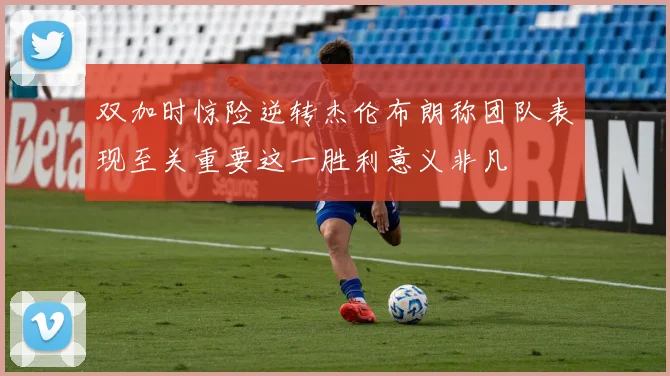 双加时惊险逆转杰伦布朗称团队表现至关重要这一胜利意义非凡