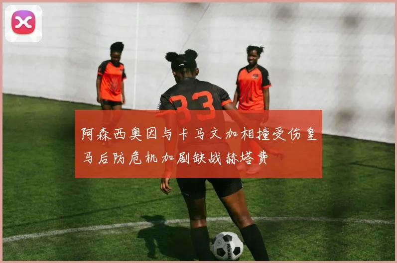 阿森西奥因与卡马文加相撞受伤皇马后防危机加剧缺战赫塔费