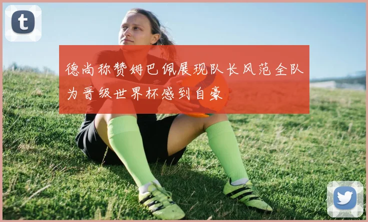 德尚称赞姆巴佩展现队长风范全队为晋级世界杯感到自豪