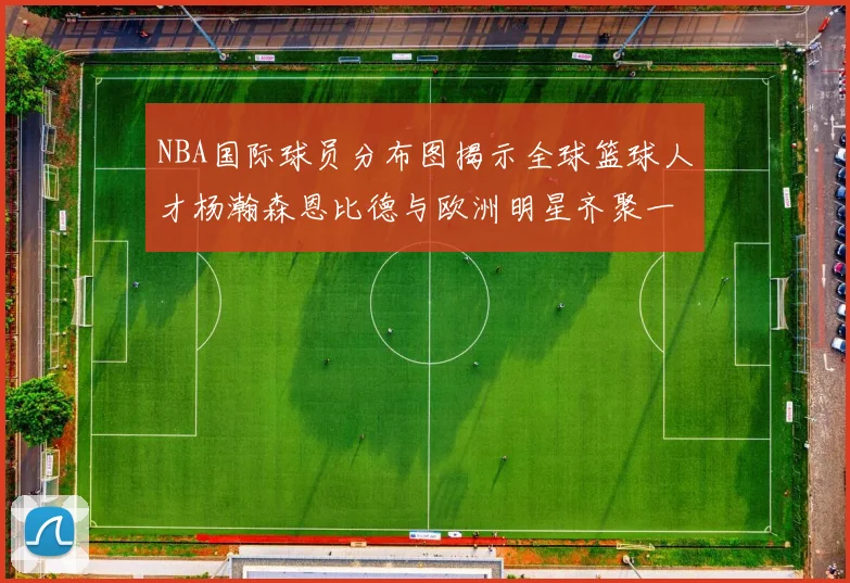 NBA国际球员分布图揭示全球篮球人才杨瀚森恩比德与欧洲明星齐聚一堂