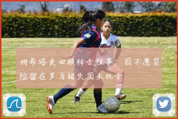 姆希塔良回顾转会往事：因不愿冒险留在罗马错失国米机会