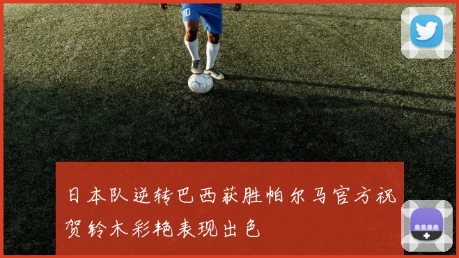 日本队逆转巴西获胜帕尔马官方祝贺铃木彩艳表现出色