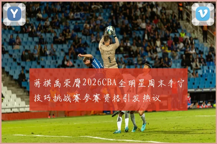 蒋祺禹荣膺2026CBA全明星周末李宁技巧挑战赛参赛资格引发热议
