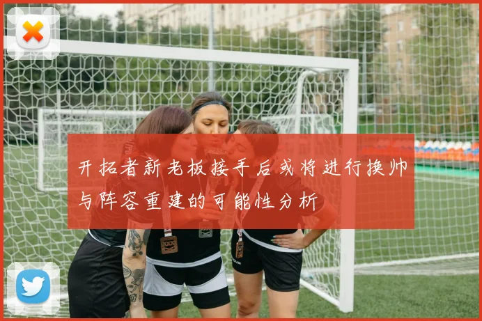 开拓者新老板接手后或将进行换帅与阵容重建的可能性分析