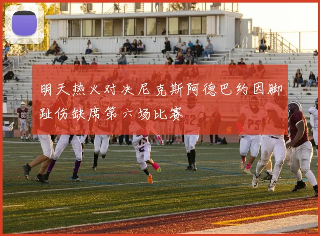 明天热火对决尼克斯阿德巴约因脚趾伤缺席第六场比赛