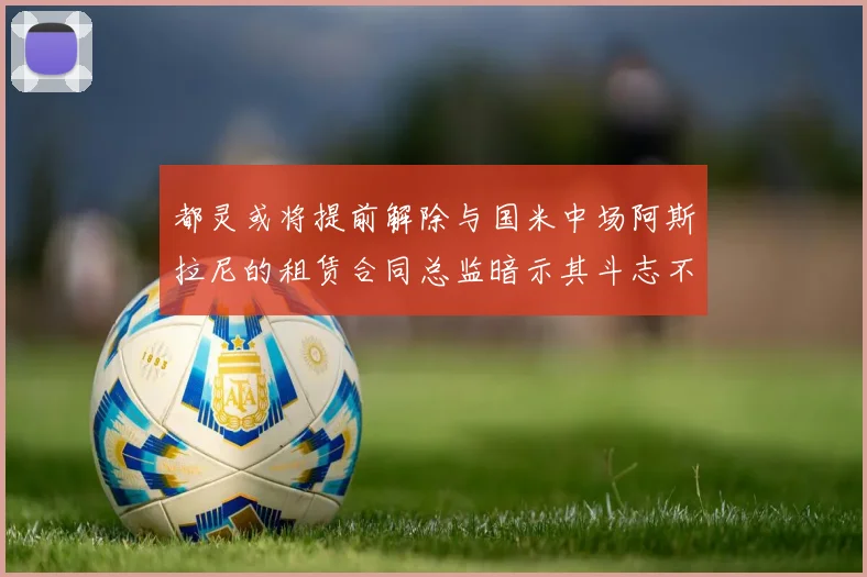 都灵或将提前解除与国米中场阿斯拉尼的租赁合同总监暗示其斗志不足