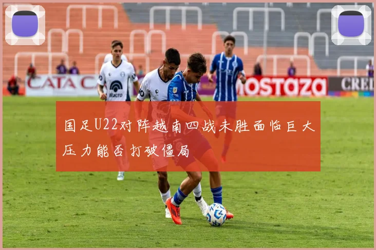 国足U22对阵越南四战未胜面临巨大压力能否打破僵局
