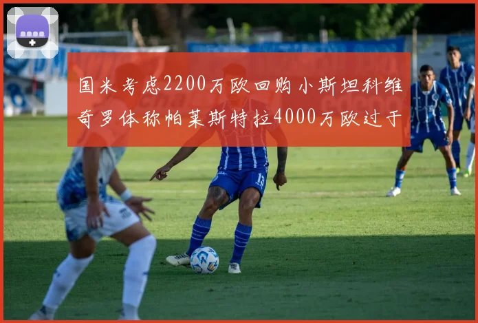 国米考虑2200万欧回购小斯坦科维奇罗体称帕莱斯特拉4000万欧过于昂贵
