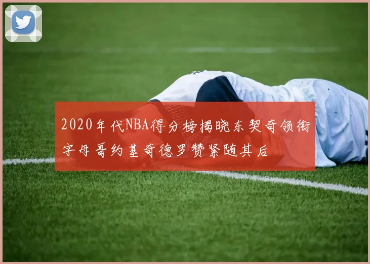 2020年代NBA得分榜揭晓东契奇领衔字母哥约基奇德罗赞紧随其后