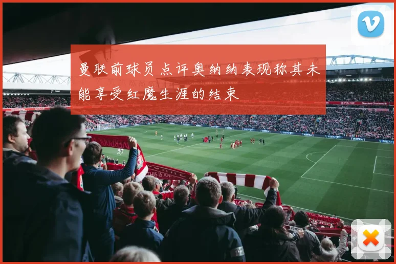 曼联前球员点评奥纳纳表现称其未能享受红魔生涯的结束