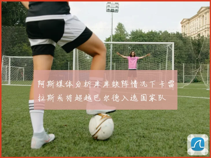 阿斯媒体分析库库缺阵情况下卡雷拉斯或将超越巴尔德入选国家队