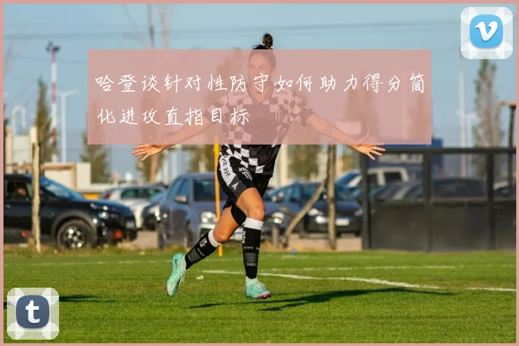 哈登谈针对性防守如何助力得分简化进攻直指目标