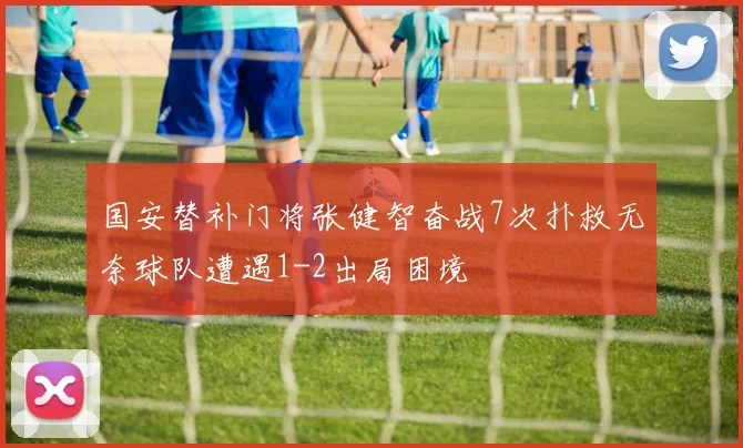 国安替补门将张健智奋战7次扑救无奈球队遭遇1-2出局困境