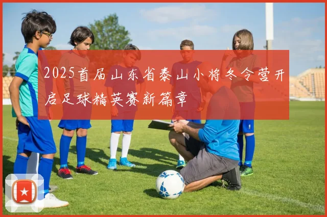 2025首届山东省泰山小将冬令营开启足球精英赛新篇章