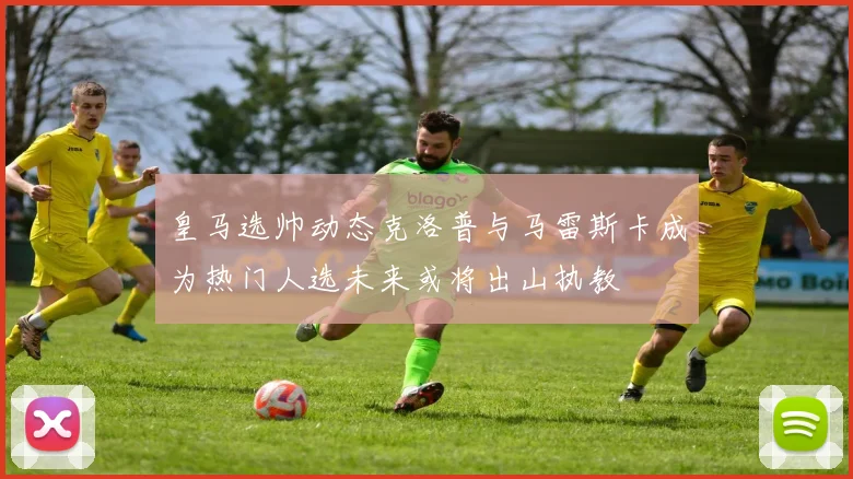 皇马选帅动态克洛普与马雷斯卡成为热门人选未来或将出山执教