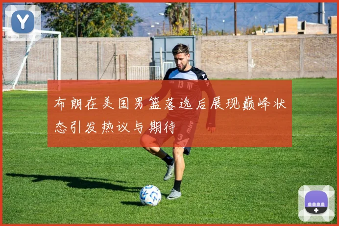布朗在美国男篮落选后展现巅峰状态引发热议与期待