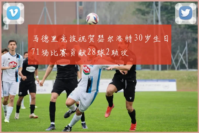 马德里竞技祝贺瑟尔洛特30岁生日71场比赛贡献28球2助攻