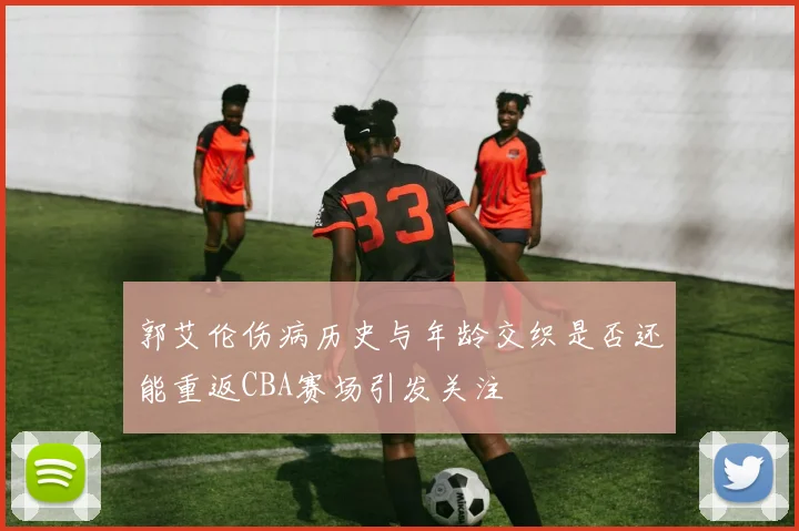 郭艾伦伤病历史与年龄交织是否还能重返CBA赛场引发关注