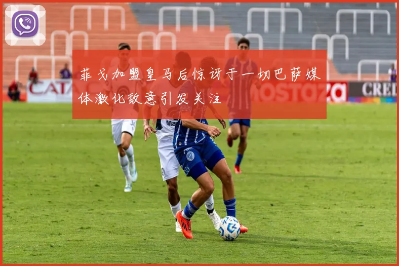 菲戈加盟皇马后惊讶于一切巴萨媒体激化敌意引发关注