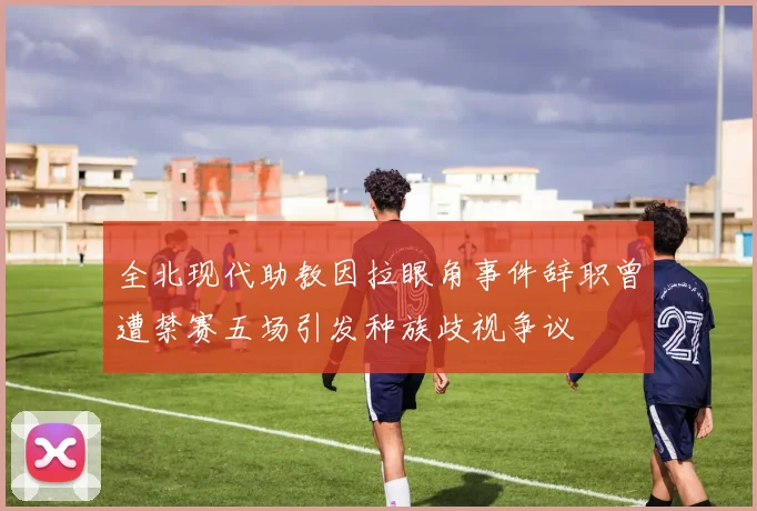 全北现代助教因拉眼角事件辞职曾遭禁赛五场引发种族歧视争议