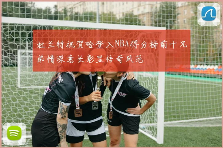 杜兰特祝贺哈登入NBA得分榜前十兄弟情深意长彰显传奇风范