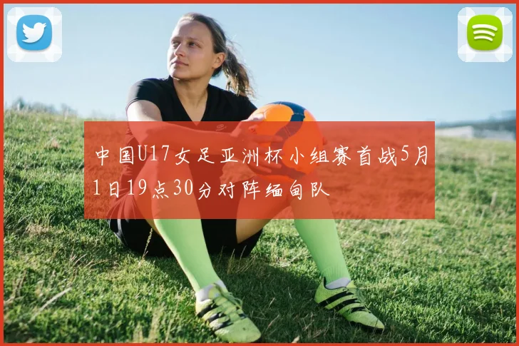 中国U17女足亚洲杯小组赛首战5月1日19点30分对阵缅甸队