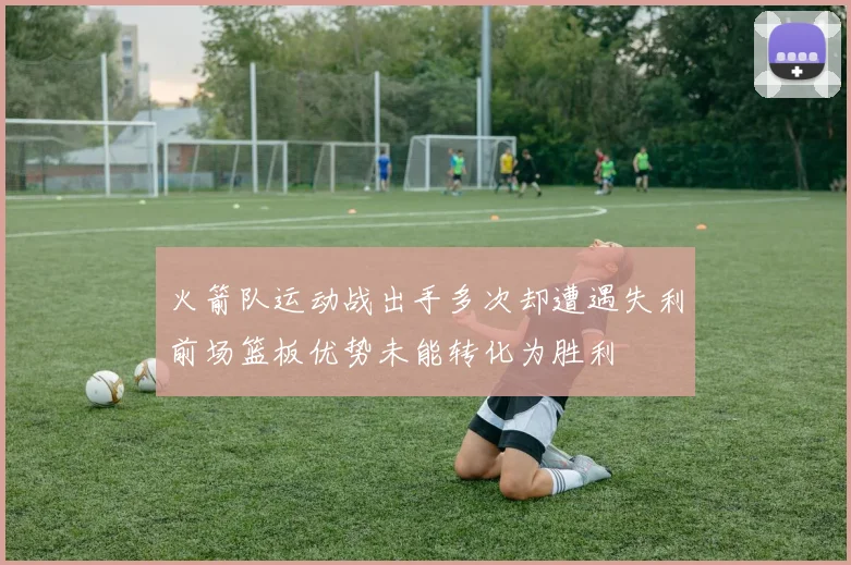 火箭队运动战出手多次却遭遇失利前场篮板优势未能转化为胜利