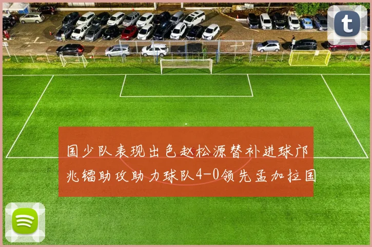 国少队表现出色赵松源替补进球邝兆镭助攻助力球队4-0领先孟加拉国