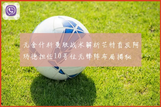 无舍什科曼联战术解析芒特首发阿玛德担任10号位无锋阵布局揭秘