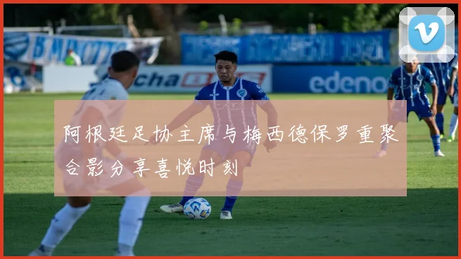 阿根廷足协主席与梅西德保罗重聚合影分享喜悦时刻