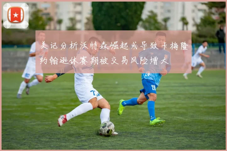 美记分析沃特森崛起或导致卡梅隆约翰逊休赛期被交易风险增大