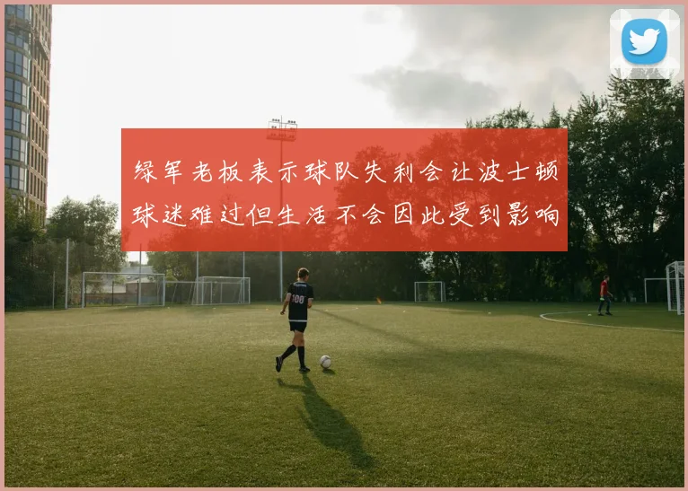 绿军老板表示球队失利会让波士顿球迷难过但生活不会因此受到影响