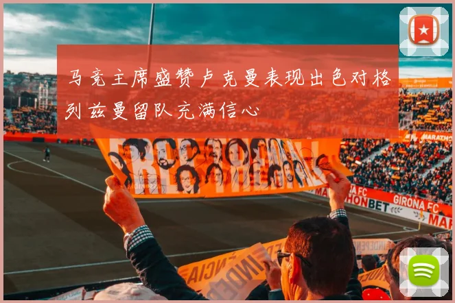 马竞主席盛赞卢克曼表现出色对格列兹曼留队充满信心